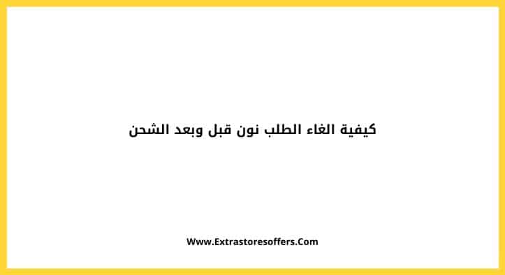 كيفية الغاء الطلب نون قبل وبعد الشحن